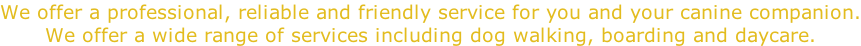 We offer a professional, reliable and friendly service for you and your canine companion. We offer a wide range of services including dog walking, boarding and daycare.